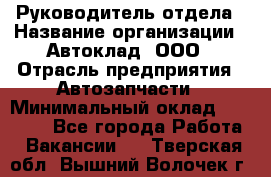 Руководитель отдела › Название организации ­ Автоклад, ООО › Отрасль предприятия ­ Автозапчасти › Минимальный оклад ­ 40 000 - Все города Работа » Вакансии   . Тверская обл.,Вышний Волочек г.